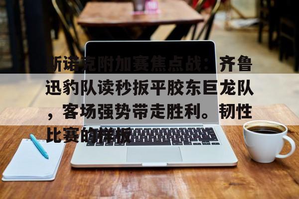关于斯诺克附加赛焦点战：齐鲁迅豹队读秒扳平胶东巨龙队，客场强势带走胜利。韧性比赛的样板的信息-爱游戏官方